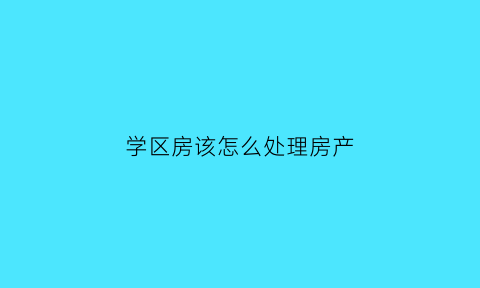 学区房该怎么处理房产(学区房怎么啦)