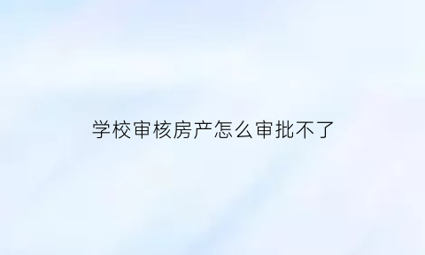 学校审核房产怎么审批不了(学校审核房产证必须要原件吗)