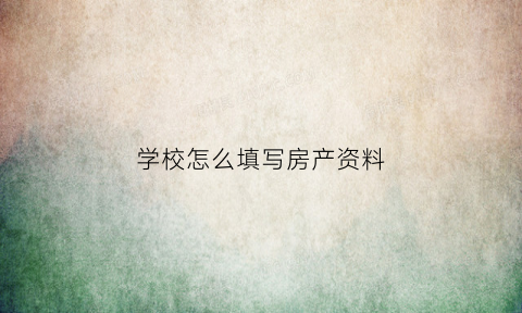 学校怎么填写房产资料(学校怎么填写房产资料呢)