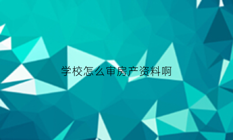 学校怎么审房产资料啊(学校审核房产证需要多长时间)