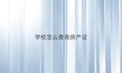 学校怎么查询房产证(学校怎么查房产信息)
