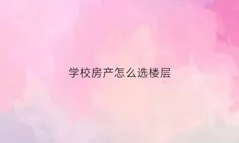 学校房产怎么选楼层(学校的房子怎么样)