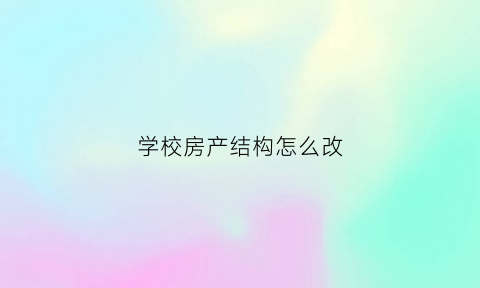 学校房产结构怎么改(学校房产结构怎么改的)