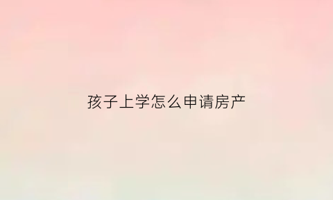 孩子上学怎么申请房产(孩子上学怎么申请房产过户)