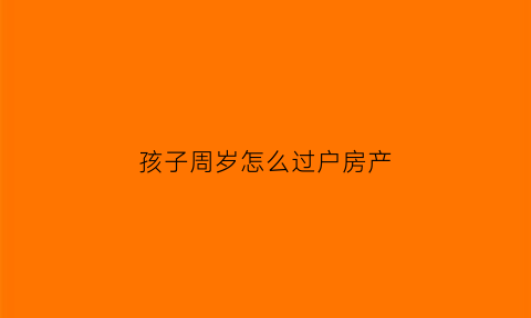孩子周岁怎么过户房产(小孩过周岁怎么称呼)