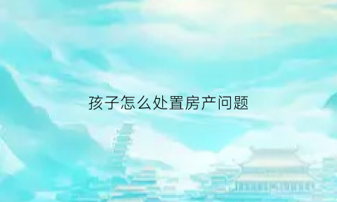孩子怎么处置房产问题(孩子怎么处置房产问题最有效)