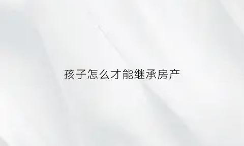 孩子怎么才能继承房产(孩子怎么才能继承房产呢)