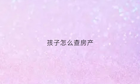 孩子怎么查房产(小孩怎么查无房证明)