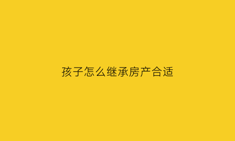 孩子怎么继承房产合适(孩子怎样继承)