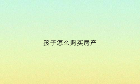 孩子怎么购买房产(给孩子买房需要怎么办理)