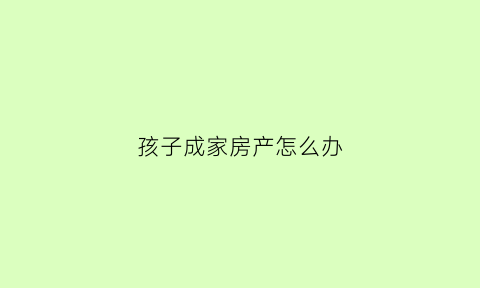 孩子成家房产怎么办(孩子成家房产怎么办理)