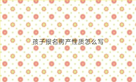 孩子报名房产性质怎么写(学生报名房产性质是填什么)