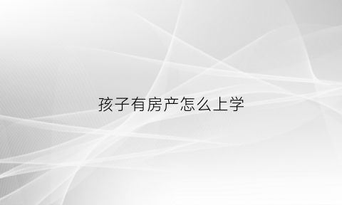 孩子有房产怎么上学(名下有房孩子上学)