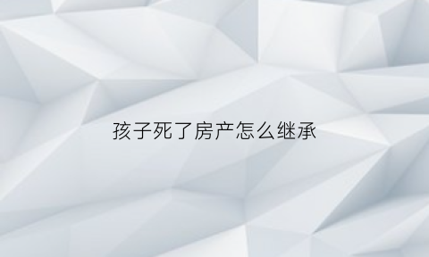 孩子死了房产怎么继承(孩子死了房产由谁继承)