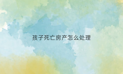 孩子死亡房产怎么处理(孩子死了房产由谁继承)