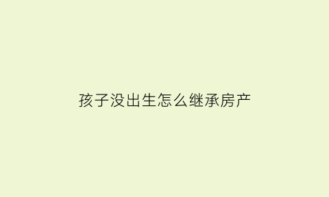 孩子没出生怎么继承房产(孩子没出生抚养权归谁)