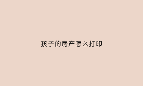 孩子的房产怎么打印(孩子房产)