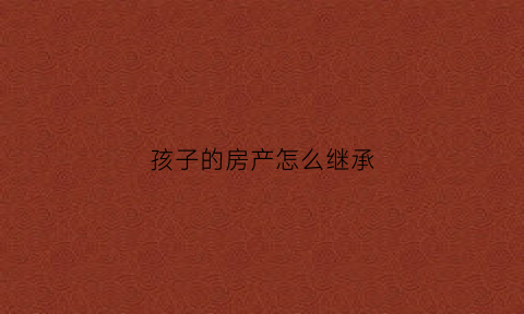 孩子的房产怎么继承(孩子的房产父母有继承权吗)