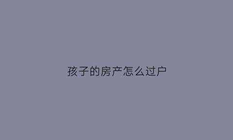 孩子的房产怎么过户(孩子的房产怎么过户给父亲)