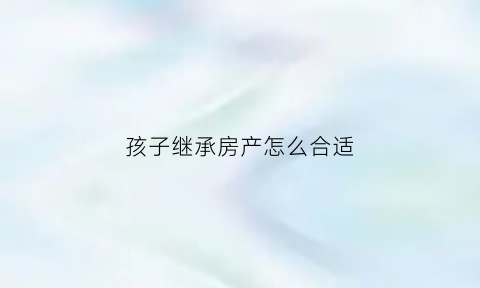 孩子继承房产怎么合适(孩子继承房产怎么合适一点)
