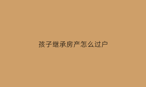 孩子继承房产怎么过户(孩子继承父母房产新规)