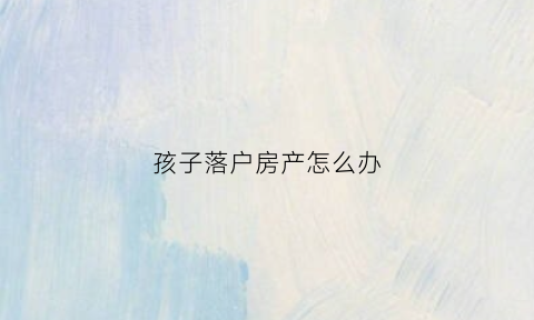 孩子落户房产怎么办(孩子落户房产怎么办理手续)