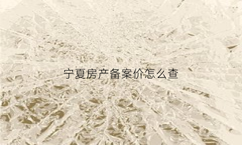 宁夏房产备案价怎么查(宁夏房管局备案价公示网站)