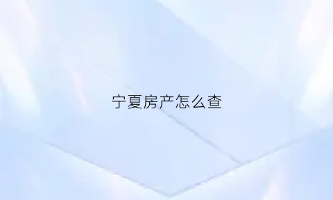 宁夏房产怎么查(宁夏房产备案价查询)
