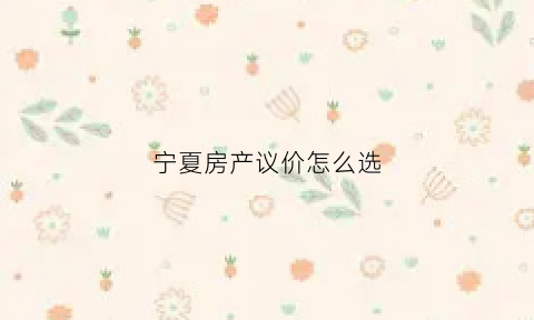 宁夏房产议价怎么选(宁夏房价2021最新价格)