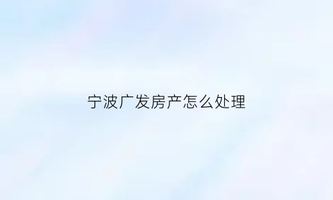宁波广发房产怎么处理(宁波广发租房客服电话)