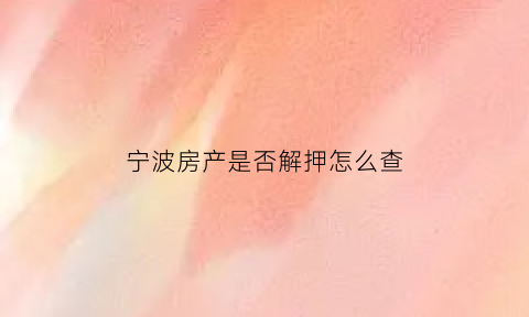 宁波房产是否解押怎么查(宁波房产查询证明在哪里开)