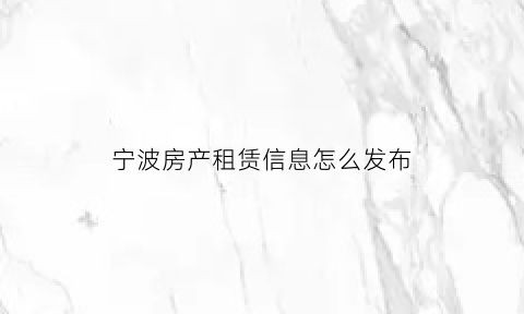 宁波房产租赁信息怎么发布(宁波房产出租)