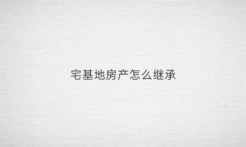宅基地房产怎么继承(宅基地房产继承法)