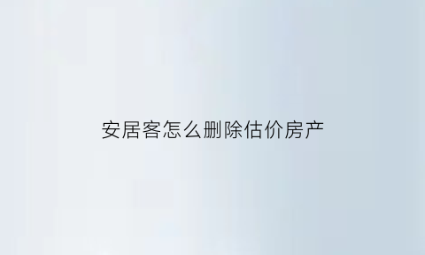 安居客怎么删除估价房产(安居客怎么删除估价房产信息)