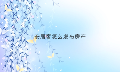 安居客怎么发布房产(安居客怎么发布房源信息)