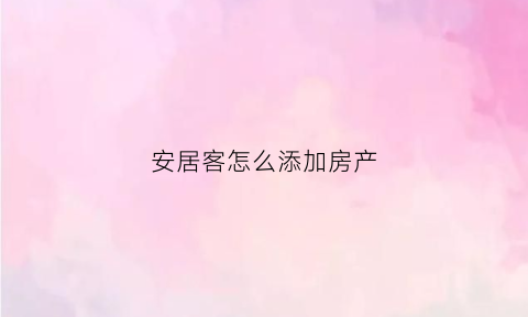 安居客怎么添加房产(安居客怎么新增房源)