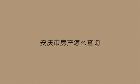 安庆市房产怎么查询(安庆房地产交易中心备案查询)