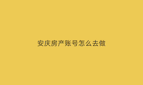 安庆房产账号怎么去做(安庆房产证查询系统)