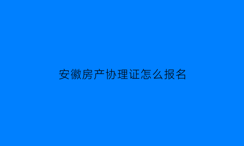 安徽房产协理证怎么报名(房产协理证报考条件)