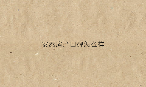 安泰房产口碑怎么样(安泰房产开发有限公司)