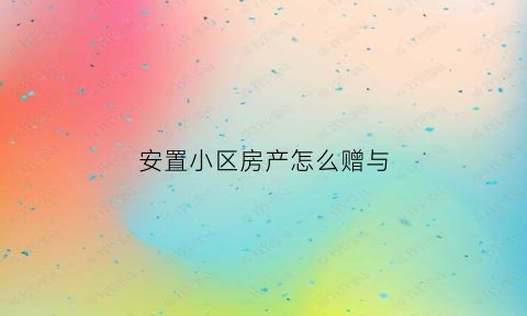 安置小区房产怎么赠与(安置小区如何过户)