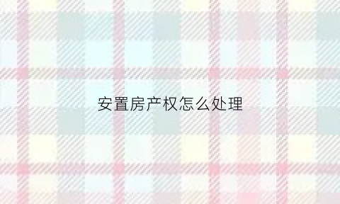 安置房产权怎么处理(安置房产权怎么处理好)