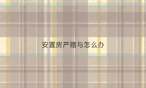 安置房产赠与怎么办(安置房产赠与协议有效吗)