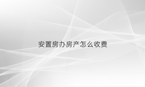 安置房办房产怎么收费(安置房办证费用)