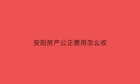 安阳房产公正费用怎么收(安阳房屋公证处)