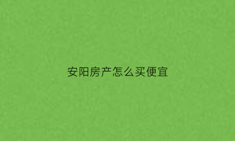 安阳房产怎么买便宜(安阳买房买到哪里好呢)