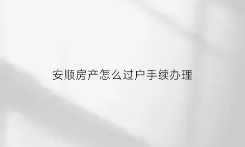 安顺房产怎么过户手续办理(安顺房产交易服务网)