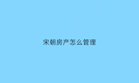 宋朝房产怎么管理(宋朝房屋)