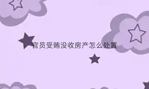 官员受贿没收房产怎么处置(官员罚没房产处置办法)