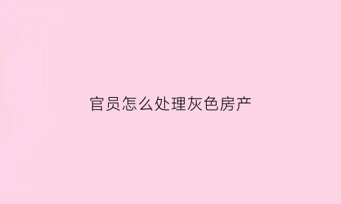 官员怎么处理灰色房产(官员的房产转卖会被收回吗)